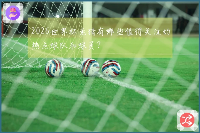2026世界杯竞猜有哪些值得关注的热点球队和球员？