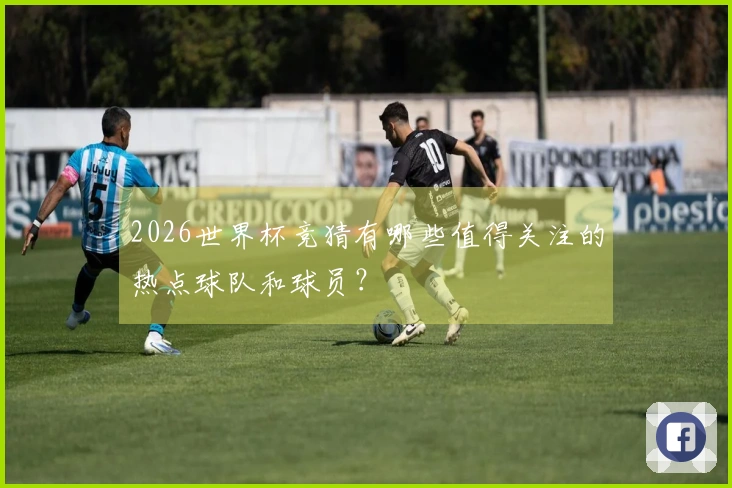 2026世界杯竞猜有哪些值得关注的热点球队和球员？