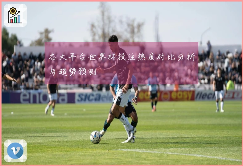 各大平台世界杯投注热度对比分析与趋势预测